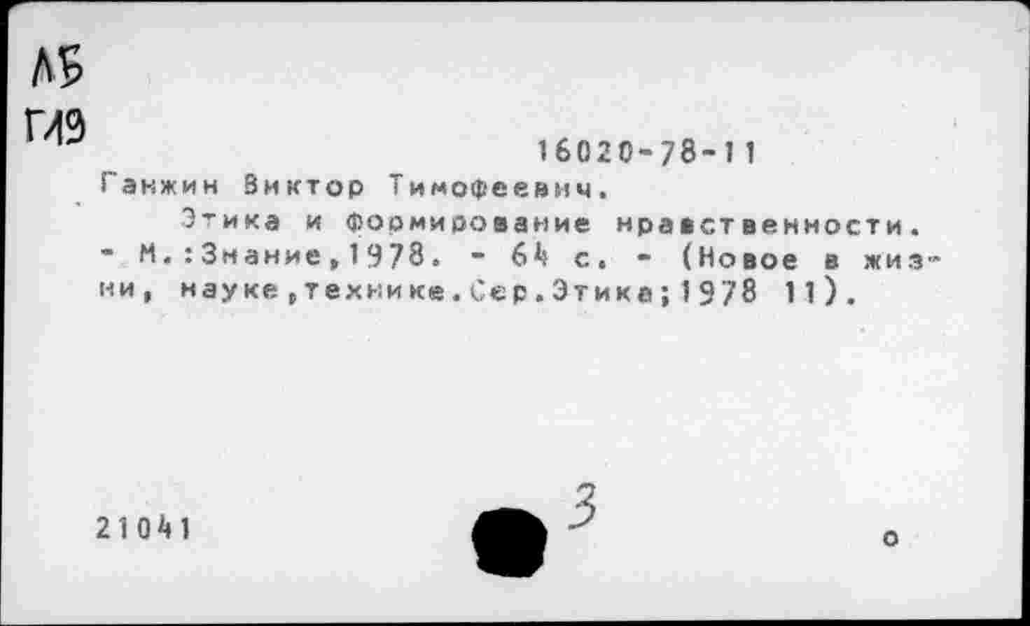 ﻿Л5
ГЛ9
16020-78-11 Ганжин Виктор Тимофеевич.
Этика и Формирование нравственности. - М. : Знание, 1978. - 6^ с. - (Новое в жизни, науке,технике.Сер.Этика;1978 1 1).
2 1 0 М
о